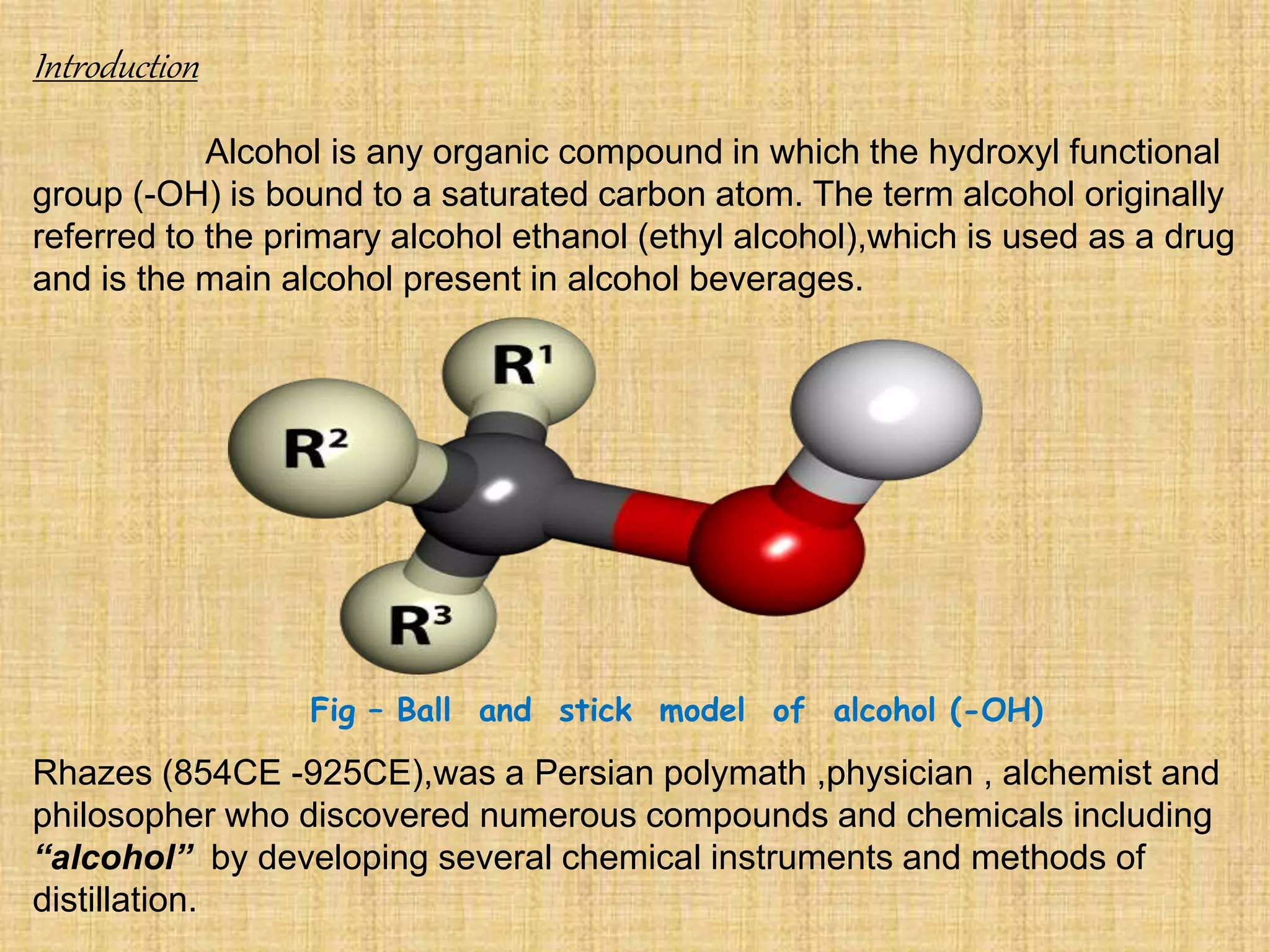Introduction
Alcohol is any organic compound in which the hydroxyl functional
group (-OH) is bound to a saturated carbon atom. The term alcohol originally
referred to the primary alcohol ethanol (ethyl alcohol),which is used as a drug
and is the main alcohol present in alcohol beverages.
Rhazes (854CE -925CE),was a Persian polymath ,physician , alchemist and
philosopher who discovered numerous compounds and chemicals including
“alcohol” by developing several chemical instruments and methods of
distillation.
Fig – Ball and stick model of alcohol (-OH)
 