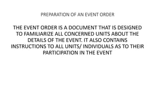 PREPARATION OF AN EVENT ORDER
THE EVENT ORDER IS A DOCUMENT THAT IS DESIGNED
TO FAMILIARIZE ALL CONCERNED UNITS ABOUT THE
DETAILS OF THE EVENT. IT ALSO CONTAINS
INSTRUCTIONS TO ALL UNITS/ INDIVIDUALS AS TO THEIR
PARTICIPATION IN THE EVENT
 