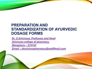 PREPARATION AND
STANDARDIZATION OF AYURVEDIC
DOSAGE FORMS
Dr. U.Srinivasa, Professor and Head
Srinivasa college of pharmacy,
Mangalore – 574143
Email – drsrinivaspharmacy@rediffmail.com
 