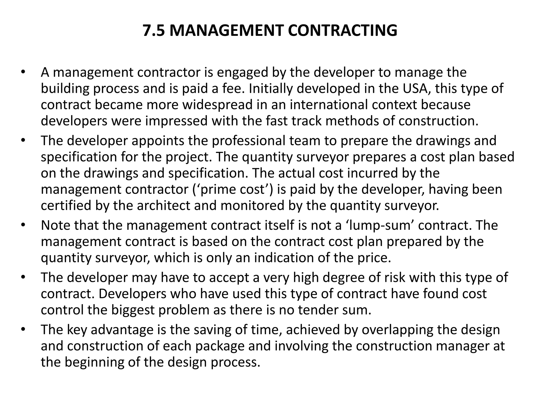 7.5 MANAGEMENT CONTRACTING
• A management contractor is engaged by the developer to manage the
building process and is paid a fee. Initially developed in the USA, this type of
contract became more widespread in an international context because
developers were impressed with the fast track methods of construction.
• The developer appoints the professional team to prepare the drawings and
specification for the project. The quantity surveyor prepares a cost plan based
on the drawings and specification. The actual cost incurred by the
management contractor (‘prime cost’) is paid by the developer, having been
certified by the architect and monitored by the quantity surveyor.
• Note that the management contract itself is not a ‘lump-sum’ contract. The
management contract is based on the contract cost plan prepared by the
quantity surveyor, which is only an indication of the price.
• The developer may have to accept a very high degree of risk with this type of
contract. Developers who have used this type of contract have found cost
control the biggest problem as there is no tender sum.
• The key advantage is the saving of time, achieved by overlapping the design
and construction of each package and involving the construction manager at
the beginning of the design process.
 