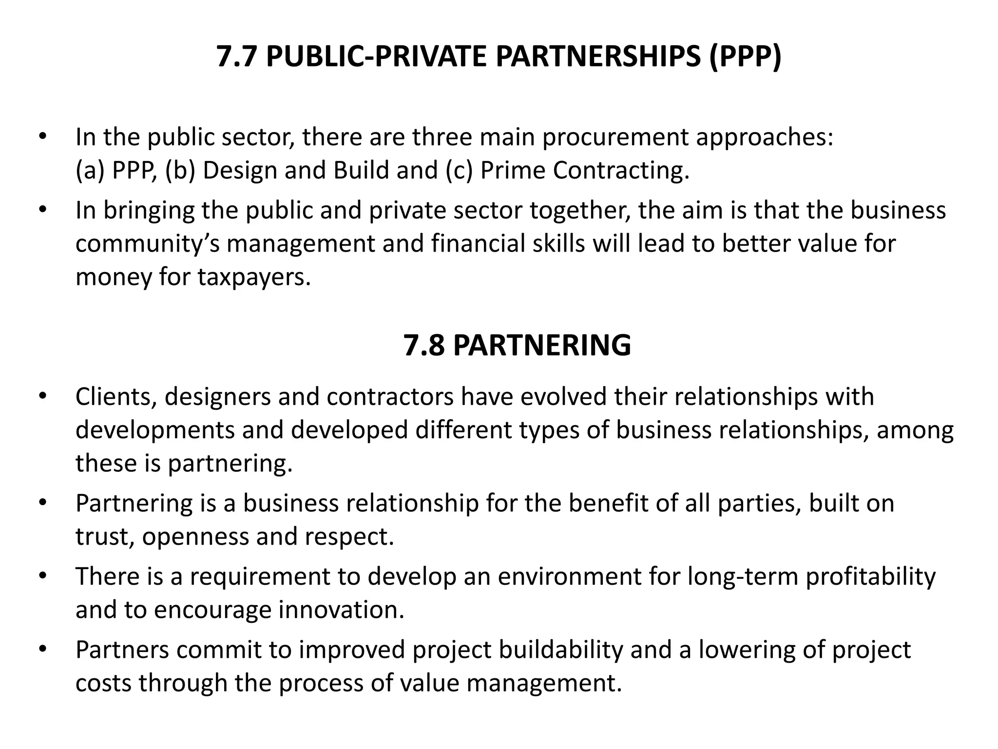 7.7 PUBLIC-PRIVATE PARTNERSHIPS (PPP)
• In the public sector, there are three main procurement approaches:
(a) PPP, (b) Design and Build and (c) Prime Contracting.
• In bringing the public and private sector together, the aim is that the business
community’s management and financial skills will lead to better value for
money for taxpayers.
• Clients, designers and contractors have evolved their relationships with
developments and developed different types of business relationships, among
these is partnering.
• Partnering is a business relationship for the benefit of all parties, built on
trust, openness and respect.
• There is a requirement to develop an environment for long-term profitability
and to encourage innovation.
• Partners commit to improved project buildability and a lowering of project
costs through the process of value management.
7.8 PARTNERING
 