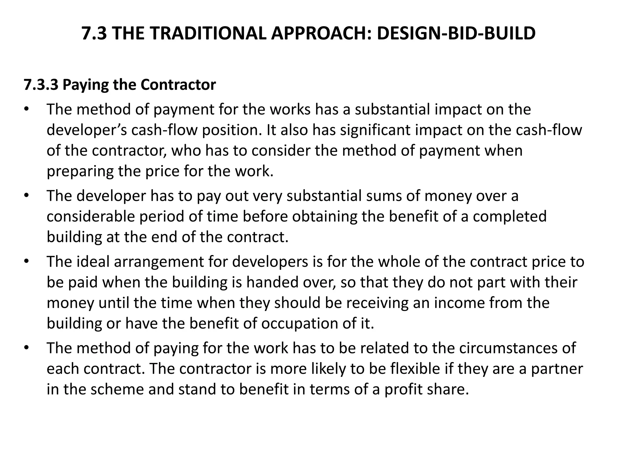 7.3 THE TRADITIONAL APPROACH: DESIGN-BID-BUILD
7.3.3 Paying the Contractor
• The method of payment for the works has a substantial impact on the
developer’s cash-flow position. It also has significant impact on the cash-flow
of the contractor, who has to consider the method of payment when
preparing the price for the work.
• The developer has to pay out very substantial sums of money over a
considerable period of time before obtaining the benefit of a completed
building at the end of the contract.
• The ideal arrangement for developers is for the whole of the contract price to
be paid when the building is handed over, so that they do not part with their
money until the time when they should be receiving an income from the
building or have the benefit of occupation of it.
• The method of paying for the work has to be related to the circumstances of
each contract. The contractor is more likely to be flexible if they are a partner
in the scheme and stand to benefit in terms of a profit share.
 