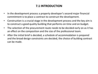 7.1 INTRODUCTION
• In the development process a property developer’s second major financial
commitment is to place a contract to construct the development.
• Construction is a crucial stage in the development process and the key aim is
to construct a good quality building that performs on time and on budget.
• The selection of the procurement route needs to be decided early on as it has
an effect on the composition and the size of the professional team.
• After the initial brief is decided, a schedule of accommodation is prepared
and the broad design constraints are decided, the choice of building contract
can be made.
 