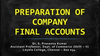 PREPARATION OF
COMPANY
FINAL ACCOUNTS
Dr. S. Prasanna Kumar
Assistant Professor, Dept. of Commerce (Shift – II)
Loyola College, Chennai – 600 034.
 