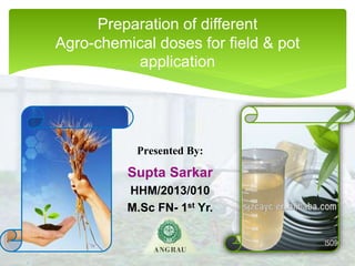 Presented By:
Supta Sarkar
HHM/2013/010
M.Sc FN- 1st Yr.
Preparation of different
Agro-chemical doses for field & pot
application
 