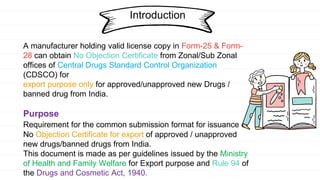 A manufacturer holding valid license copy in Form-25 & Form-
28 can obtain No Objection Certificate from Zonal/Sub Zonal
offices of Central Drugs Standard Control Organization
(CDSCO) for
export purpose only for approved/unapproved new Drugs /
banned drug from India.
Purpose
Requirement for the common submission format for issuance of
No Objection Certificate for export of approved / unapproved
new drugs/banned drugs from India.
This document is made as per guidelines issued by the Ministry
of Health and Family Welfare for Export purpose and Rule 94 of
the Drugs and Cosmetic Act, 1940.
Introduction
 