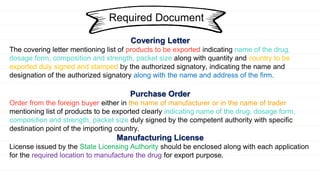 Required Document
Covering Letter
The covering letter mentioning list of products to be exported indicating name of the drug,
dosage form, composition and strength, packet size along with quantity and country to be
exported duly signed and stamped by the authorized signatory, indicating the name and
designation of the authorized signatory along with the name and address of the firm.
Purchase Order
Order from the foreign buyer either in the name of manufacturer or in the name of trader
mentioning list of products to be exported clearly indicating name of the drug, dosage form,
composition and strength, packet size duly signed by the competent authority with specific
destination point of the importing country.
Manufacturing License
License issued by the State Licensing Authority should be enclosed along with each application
for the required location to manufacture the drug for export purpose.
 