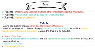 Rule
 Rule 94 - Packing and labeling of drugs other than Homeopathic Medicines
 Rule 95: Prohibition of sale or distribution unless labelled
 Rule 96: Manner of Labeling
Rule 94
Packing and labeling of drugs other than Homeopathic Medicines
Labels on packages or containers of drugs for export should be adapted to meet the specific
requirements of the law of the country to which the drug is to be exported.
⭧ Name of the drug
⭧ Name & address of the manufacturer and the number of the license under which, the drug has
been manufactured
⭧ Batch or lot number
⭧ Date of expiry, if any.
 