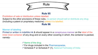 Rule
Rule 95
Prohibition of sale or distribution unless labelled
Subject to the other provisions of these rules, no person should sell or distribute any drug
(including a patent or proprietary medicine) unless it is labelled.
Rule 96
Manner of labelling
Printed or written in indelible ink & should appear in a conspicuous manner on the label of the
inner most container of any drug and on every other covering in which, the container is packed,
namely-
⭧ Name of the drug
⭧ For drugs included in the Pharmacopoeias,
⭧ Schedule F or Schedule F (1), National Formulary of India.
 