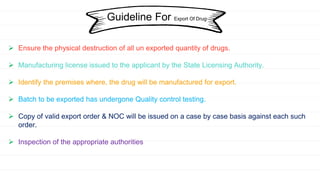 Guideline For Export Of Drug
 Ensure the physical destruction of all un exported quantity of drugs.
 Manufacturing license issued to the applicant by the State Licensing Authority.
 Identify the premises where, the drug will be manufactured for export.
 Batch to be exported has undergone Quality control testing.
 Copy of valid export order & NOC will be issued on a case by case basis against each such
order.
 Inspection of the appropriate authorities
 