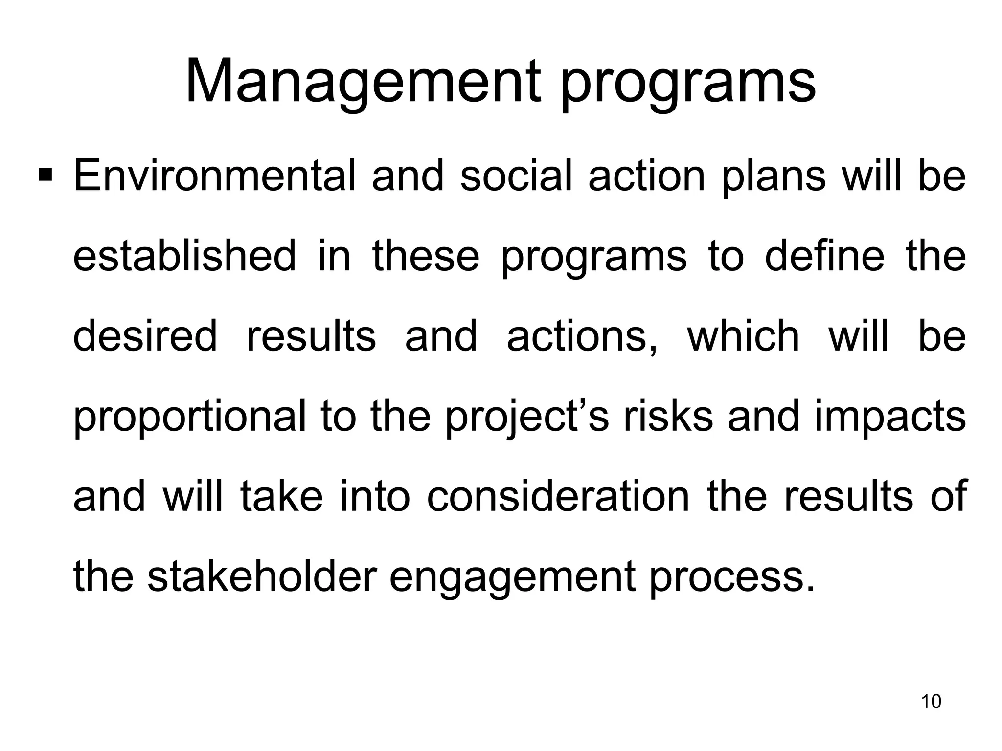 Management programs
▪ Environmental and social action plans will be
established in these programs to define the
desired results and actions, which will be
proportional to the project’s risks and impacts
and will take into consideration the results of
the stakeholder engagement process.
10
 