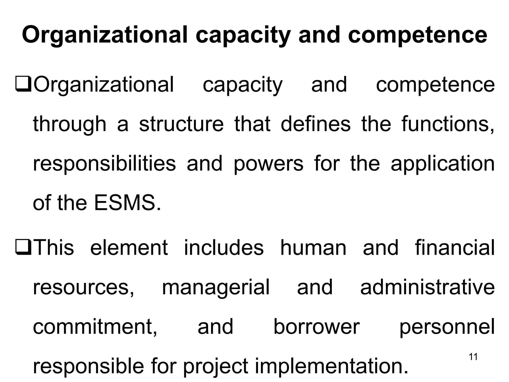 Organizational capacity and competence
❑Organizational capacity and competence
through a structure that defines the functions,
responsibilities and powers for the application
of the ESMS.
❑This element includes human and financial
resources, managerial and administrative
commitment, and borrower personnel
responsible for project implementation.
11
 