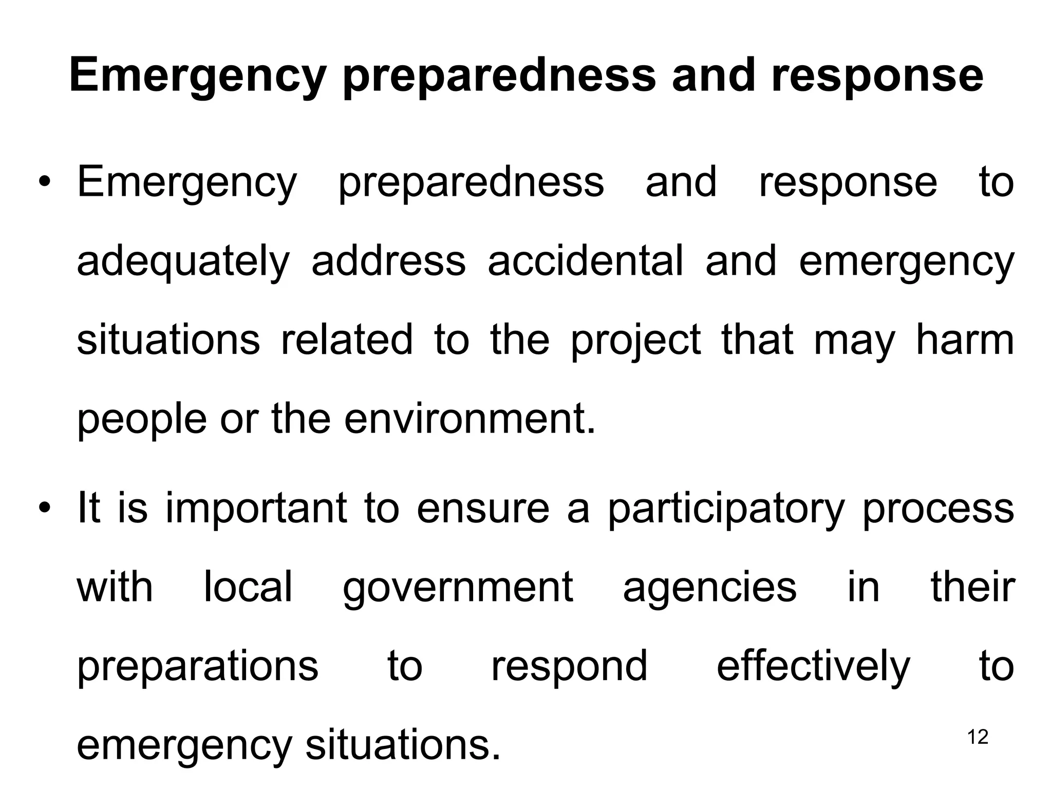 Emergency preparedness and response
• Emergency preparedness and response to
adequately address accidental and emergency
situations related to the project that may harm
people or the environment.
• It is important to ensure a participatory process
with local government agencies in their
preparations to respond effectively to
emergency situations. 12
 