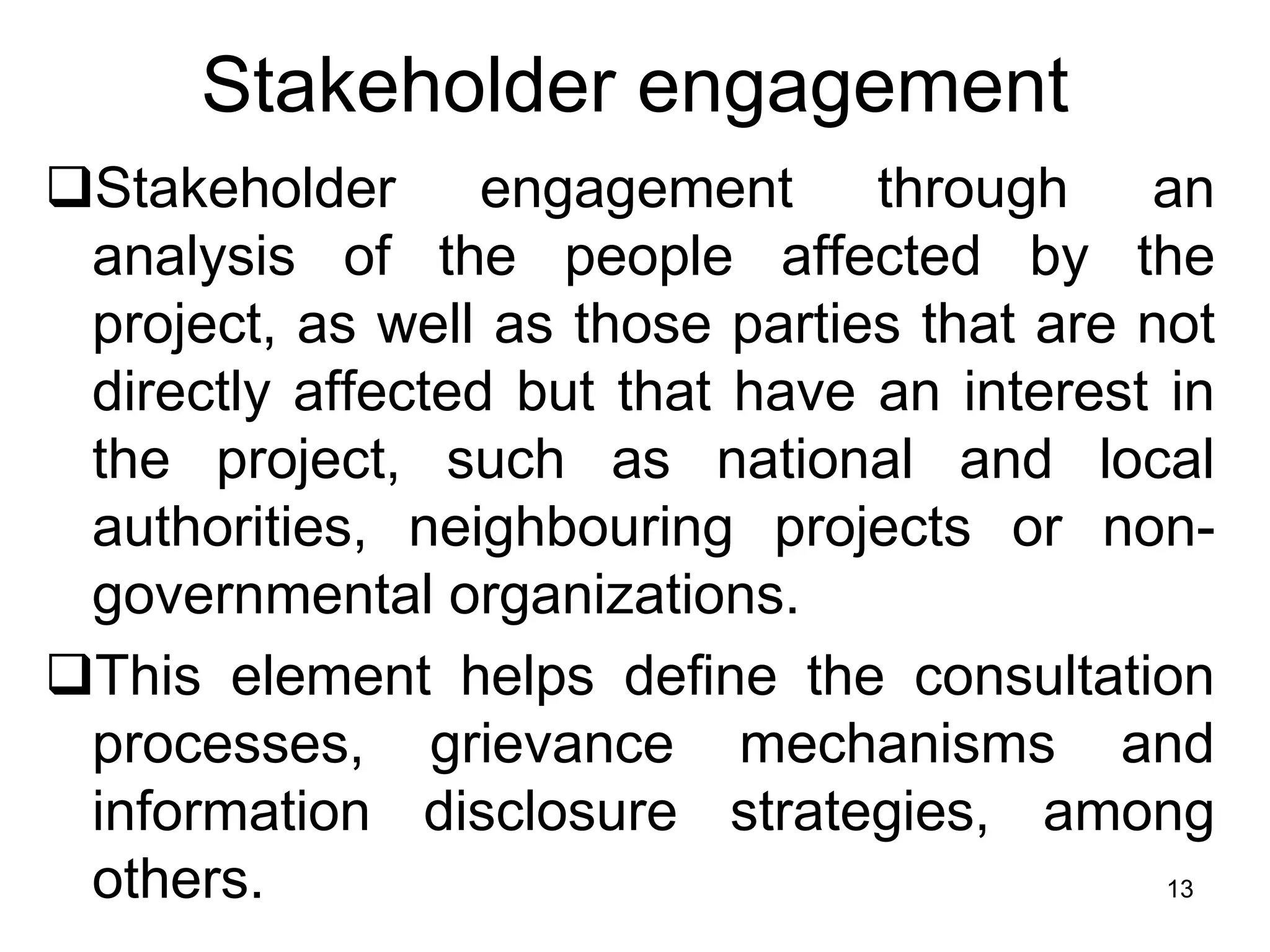 Stakeholder engagement
❑Stakeholder engagement through an
analysis of the people affected by the
project, as well as those parties that are not
directly affected but that have an interest in
the project, such as national and local
authorities, neighbouring projects or non-
governmental organizations.
❑This element helps define the consultation
processes, grievance mechanisms and
information disclosure strategies, among
others. 13
 