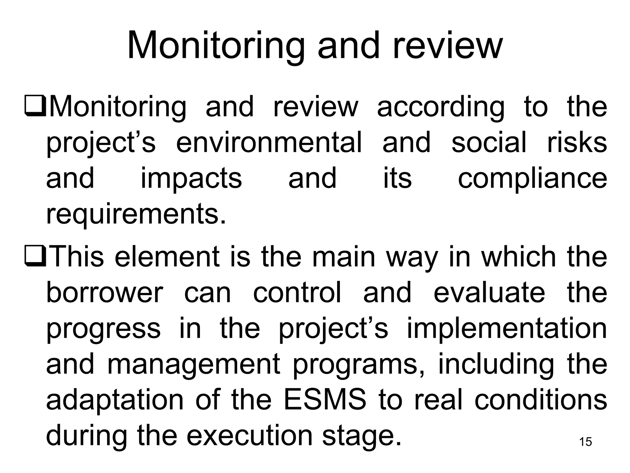 Monitoring and review
❑Monitoring and review according to the
project’s environmental and social risks
and impacts and its compliance
requirements.
❑This element is the main way in which the
borrower can control and evaluate the
progress in the project’s implementation
and management programs, including the
adaptation of the ESMS to real conditions
during the execution stage. 15
 