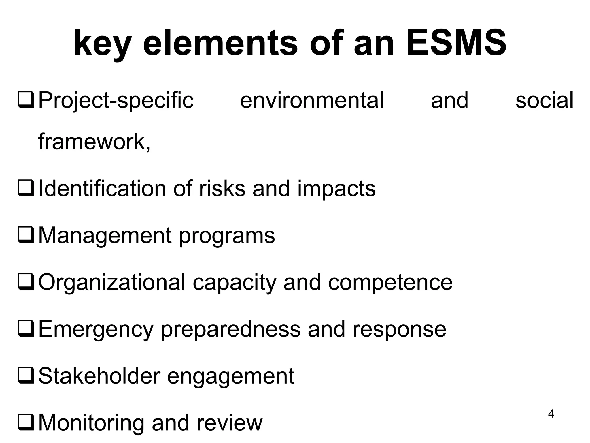key elements of an ESMS
❑Project-specific environmental and social
framework,
❑Identification of risks and impacts
❑Management programs
❑Organizational capacity and competence
❑Emergency preparedness and response
❑Stakeholder engagement
❑Monitoring and review
4
 