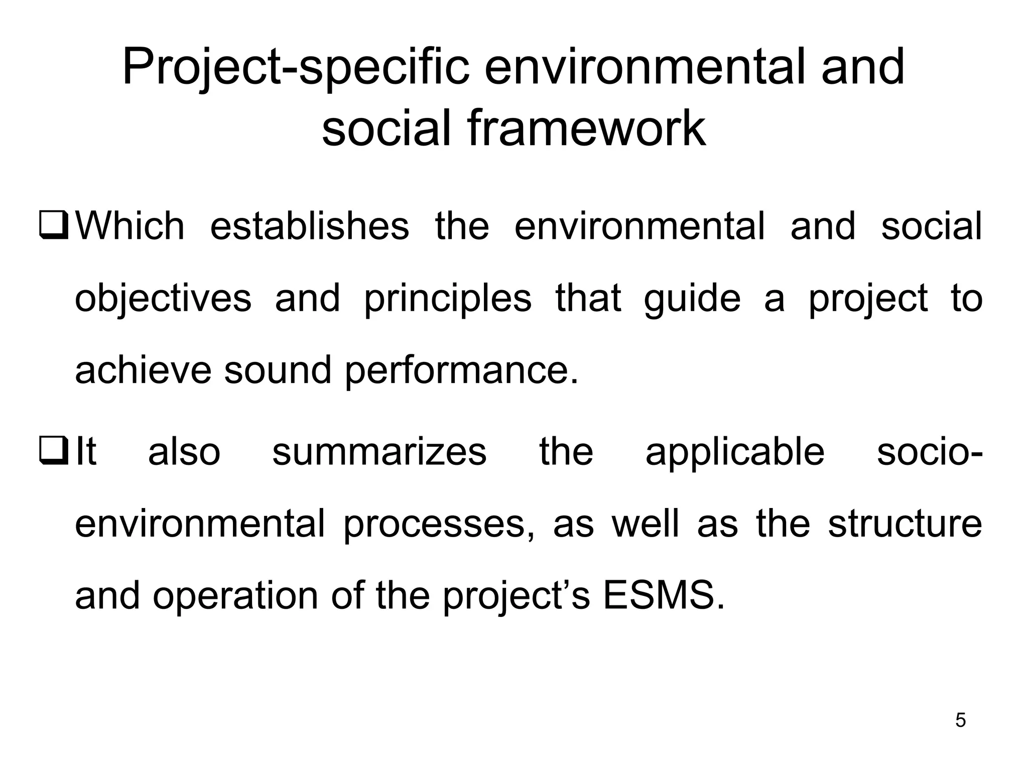 Project-specific environmental and
social framework
❑Which establishes the environmental and social
objectives and principles that guide a project to
achieve sound performance.
❑It also summarizes the applicable socio-
environmental processes, as well as the structure
and operation of the project’s ESMS.
5
 