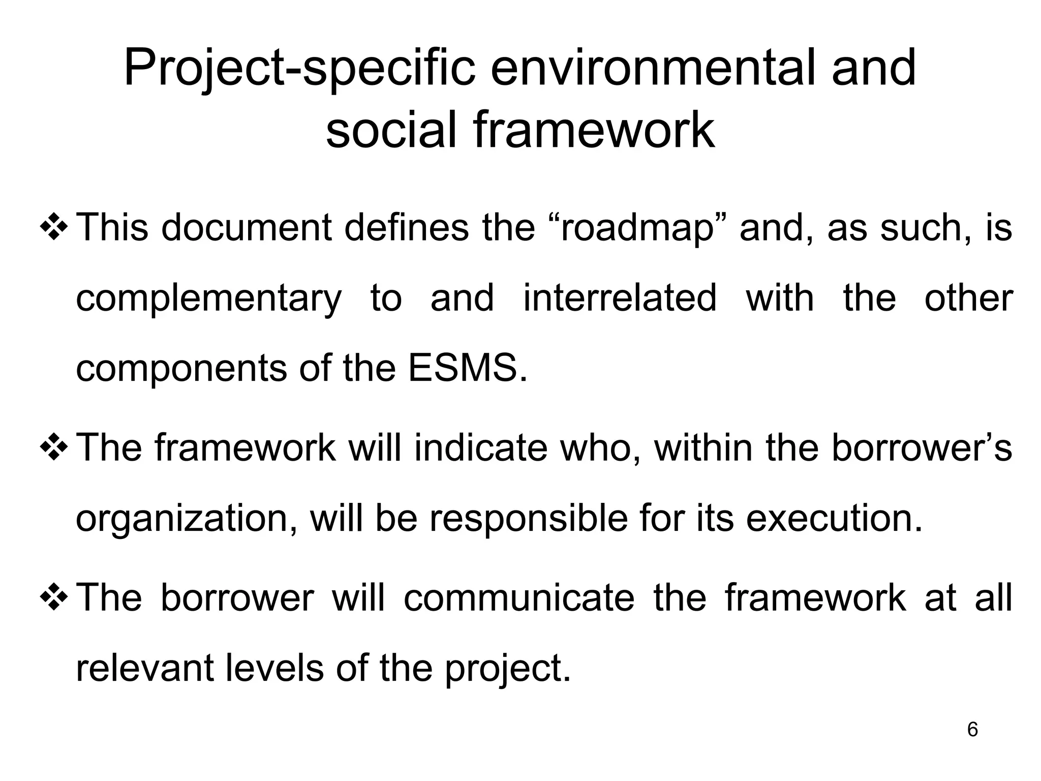 Project-specific environmental and
social framework
❖This document defines the “roadmap” and, as such, is
complementary to and interrelated with the other
components of the ESMS.
❖The framework will indicate who, within the borrower’s
organization, will be responsible for its execution.
❖The borrower will communicate the framework at all
relevant levels of the project.
6
 
