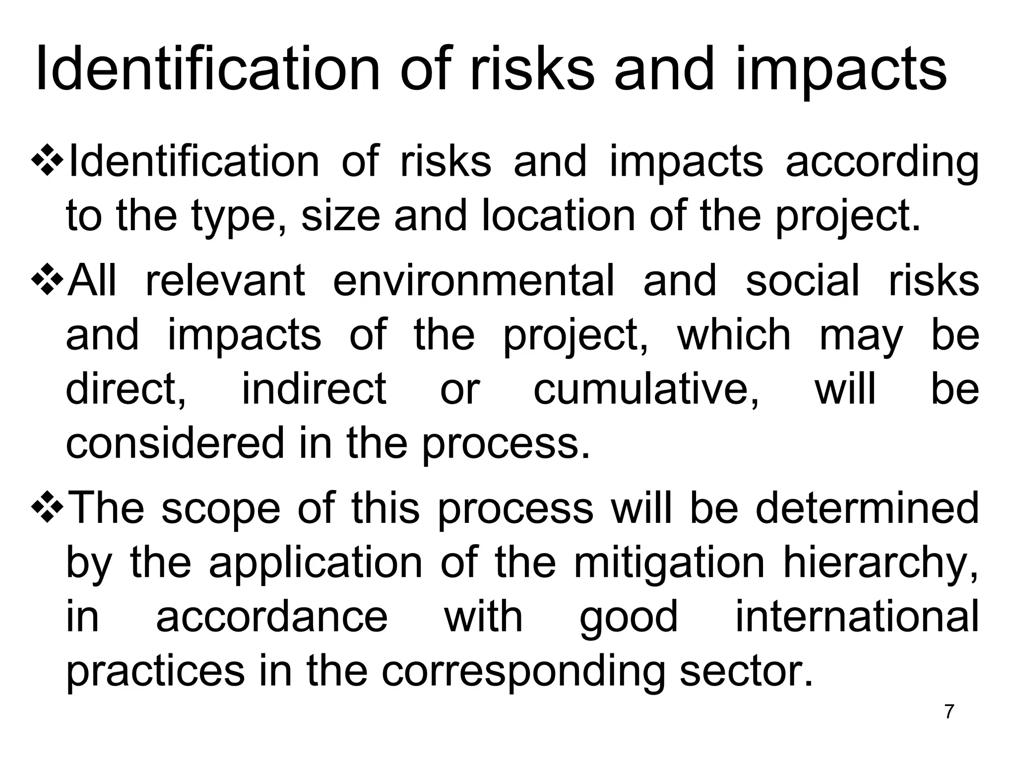 Identification of risks and impacts
❖Identification of risks and impacts according
to the type, size and location of the project.
❖All relevant environmental and social risks
and impacts of the project, which may be
direct, indirect or cumulative, will be
considered in the process.
❖The scope of this process will be determined
by the application of the mitigation hierarchy,
in accordance with good international
practices in the corresponding sector.
7
 