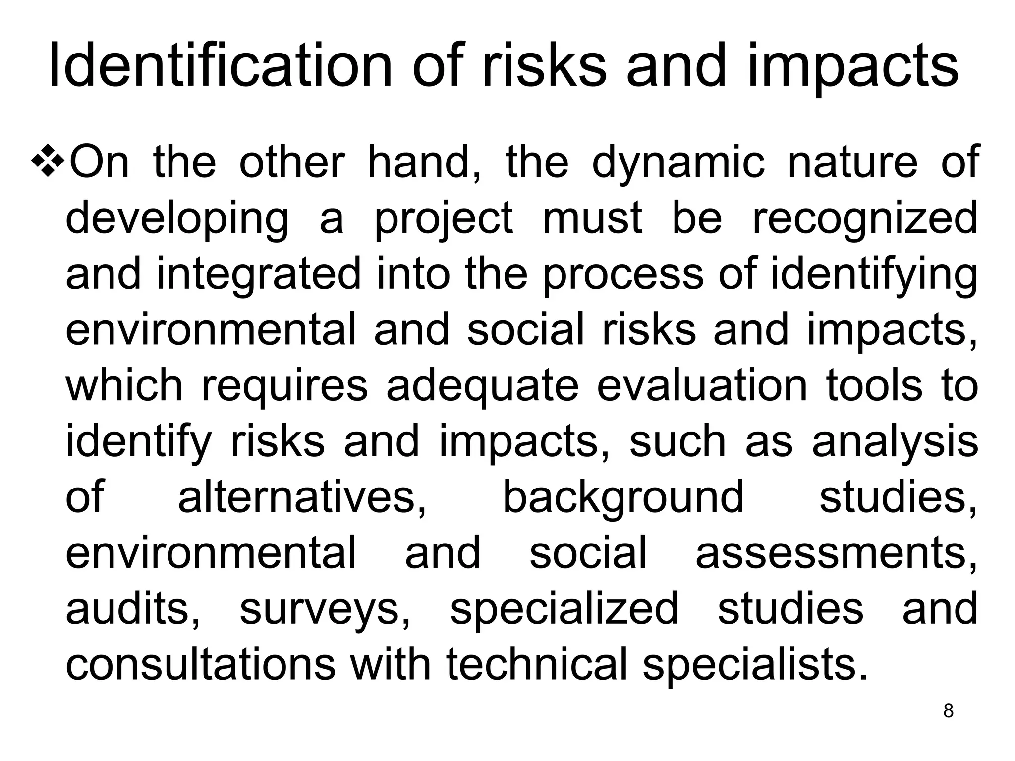 Identification of risks and impacts
❖On the other hand, the dynamic nature of
developing a project must be recognized
and integrated into the process of identifying
environmental and social risks and impacts,
which requires adequate evaluation tools to
identify risks and impacts, such as analysis
of alternatives, background studies,
environmental and social assessments,
audits, surveys, specialized studies and
consultations with technical specialists.
8
 