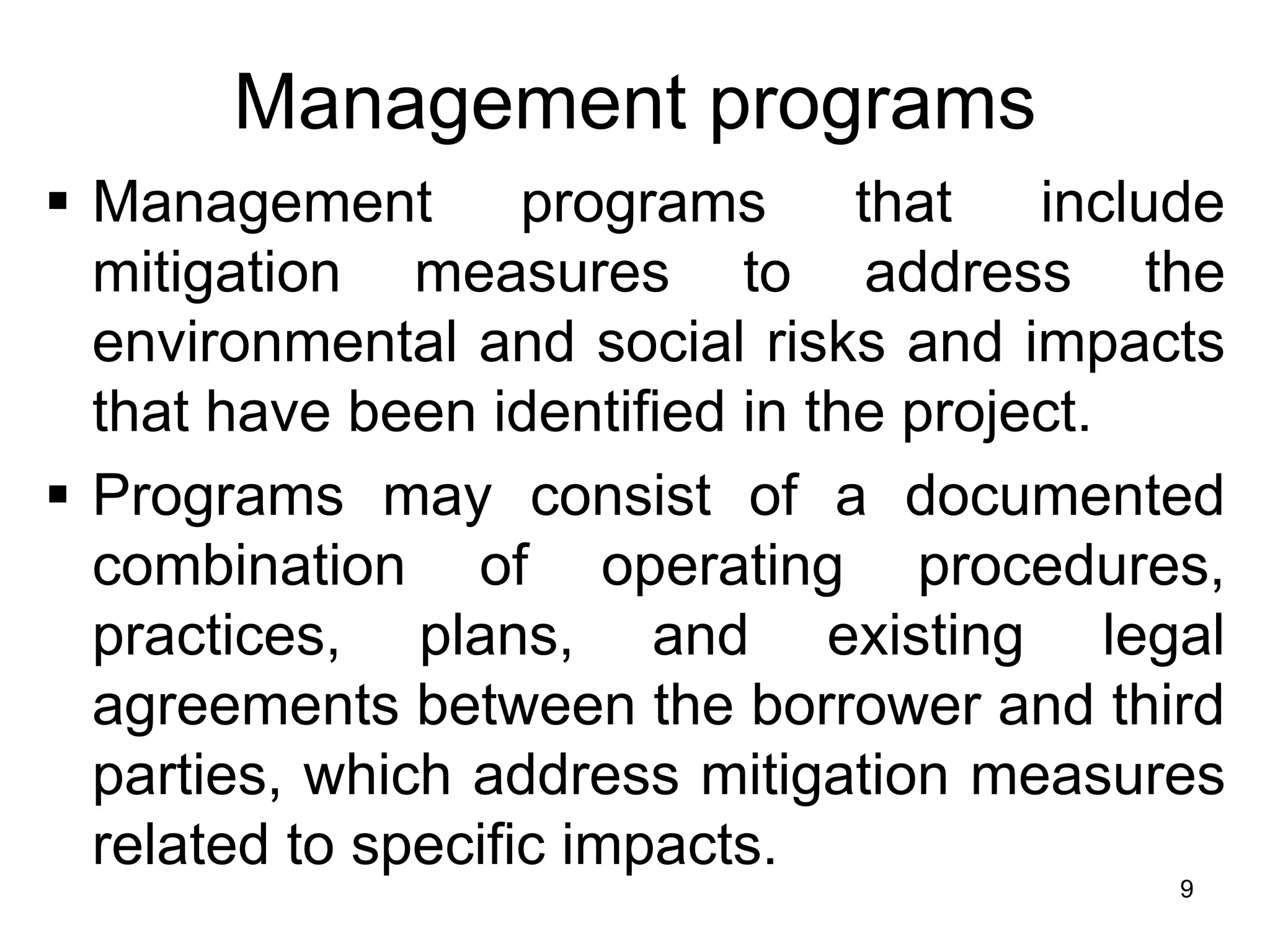 Management programs
▪ Management programs that include
mitigation measures to address the
environmental and social risks and impacts
that have been identified in the project.
▪ Programs may consist of a documented
combination of operating procedures,
practices, plans, and existing legal
agreements between the borrower and third
parties, which address mitigation measures
related to specific impacts.
9
 