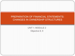 UNIT 1: MODULE 2 Objective 8, 9 PREPARATION OF FINANCIAL STATEMENTS:  CHANGES IN OWNERSHIP STRUCTURES 
