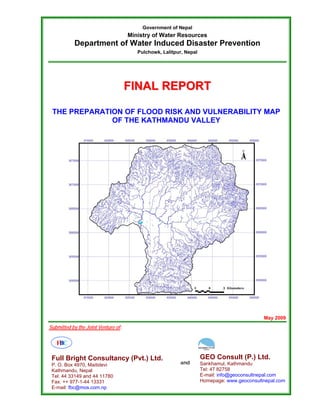 Government of Nepal
                                     Ministry of Water Resources
           Department of Water Induced Disaster Prevention
                                        Pulchowk, Lalitpur, Nepal




                                     FINAL REPORT

 THE PREPARATION OF FLOOD RISK AND VULNERABILITY MAP
              OF THE KATHMANDU VALLEY




                                                                                            May 2009
Submitted by the Joint Venture of:

   FBC

 Full Bright Consultancy (Pvt.) Ltd.                                GEO Consult (P.) Ltd.
 P. O. Box 4970, Maitidevi                               and        Sankhamul, Kathmandu
 Kathmandu, Nepal                                                   Tel: 47 82758
 Tel: 44 33149 and 44 11780                                         E-mail: info@geoconsultnepal.com
 Fax: ++ 977-1-44 13331                                             Homepage: www.geoconsultnepal.com
 E-mail: fbc@mos.com.np
 