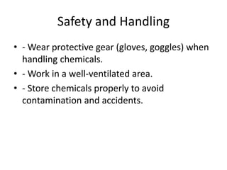 Safety and Handling
• - Wear protective gear (gloves, goggles) when
handling chemicals.
• - Work in a well-ventilated area.
• - Store chemicals properly to avoid
contamination and accidents.
 