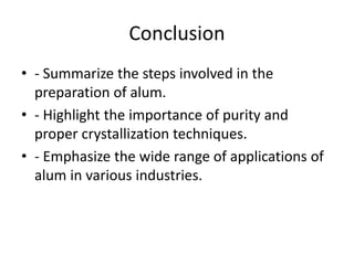 Conclusion
• - Summarize the steps involved in the
preparation of alum.
• - Highlight the importance of purity and
proper crystallization techniques.
• - Emphasize the wide range of applications of
alum in various industries.
 