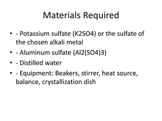 Materials Required
• - Potassium sulfate (K2SO4) or the sulfate of
the chosen alkali metal
• - Aluminum sulfate (Al2(SO4)3)
• - Distilled water
• - Equipment: Beakers, stirrer, heat source,
balance, crystallization dish
 