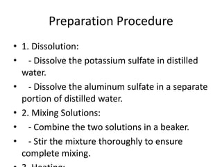 Preparation Procedure
• 1. Dissolution:
• - Dissolve the potassium sulfate in distilled
water.
• - Dissolve the aluminum sulfate in a separate
portion of distilled water.
• 2. Mixing Solutions:
• - Combine the two solutions in a beaker.
• - Stir the mixture thoroughly to ensure
complete mixing.
 