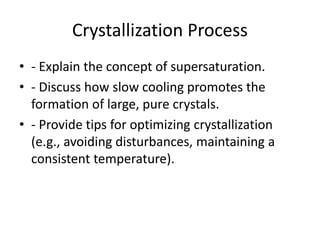 Crystallization Process
• - Explain the concept of supersaturation.
• - Discuss how slow cooling promotes the
formation of large, pure crystals.
• - Provide tips for optimizing crystallization
(e.g., avoiding disturbances, maintaining a
consistent temperature).
 