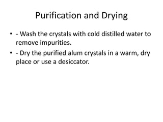 Purification and Drying
• - Wash the crystals with cold distilled water to
remove impurities.
• - Dry the purified alum crystals in a warm, dry
place or use a desiccator.
 