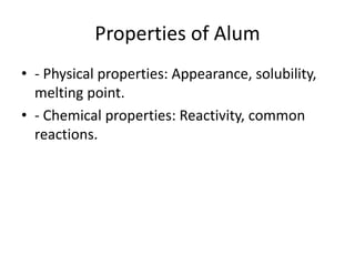 Properties of Alum
• - Physical properties: Appearance, solubility,
melting point.
• - Chemical properties: Reactivity, common
reactions.
 