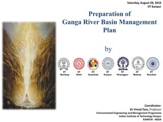 Saturday, August 28, 2010 IIT Kanpur Preparation of Ganga River Basin Management Plan by Coordinator:  Dr Vinod Tare, Professor Environmental Engineering and Management Programme Indian Institute of Technology Kanpur KANPUR - INDIA 