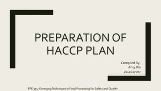 PREPARATION OF
HACCP PLAN
Compiled By-
Anuj Jha
2014027007
FPE 355- EmergingTechniques in Food Processing for Safety and Quality
 
