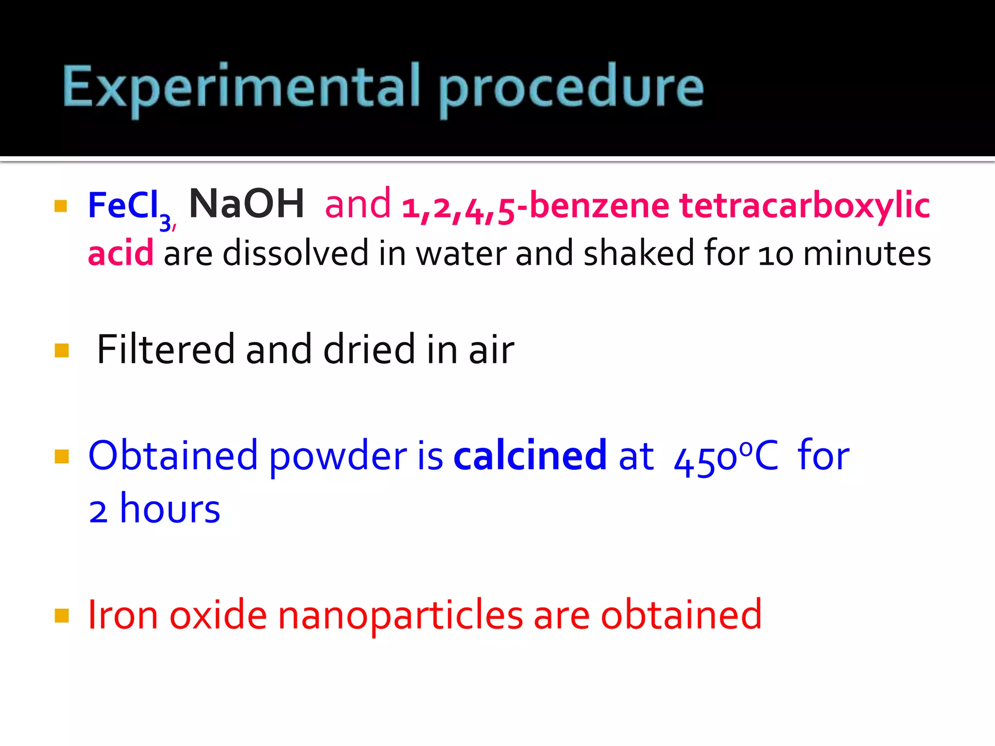  FeCl3, NaOH and 1,2,4,5-benzene tetracarboxylic
acid are dissolved in water and shaked for 10 minutes
 Filtered and dried in air
 Obtained powder is calcined at 4500C for
2 hours
 Iron oxide nanoparticles are obtained
 