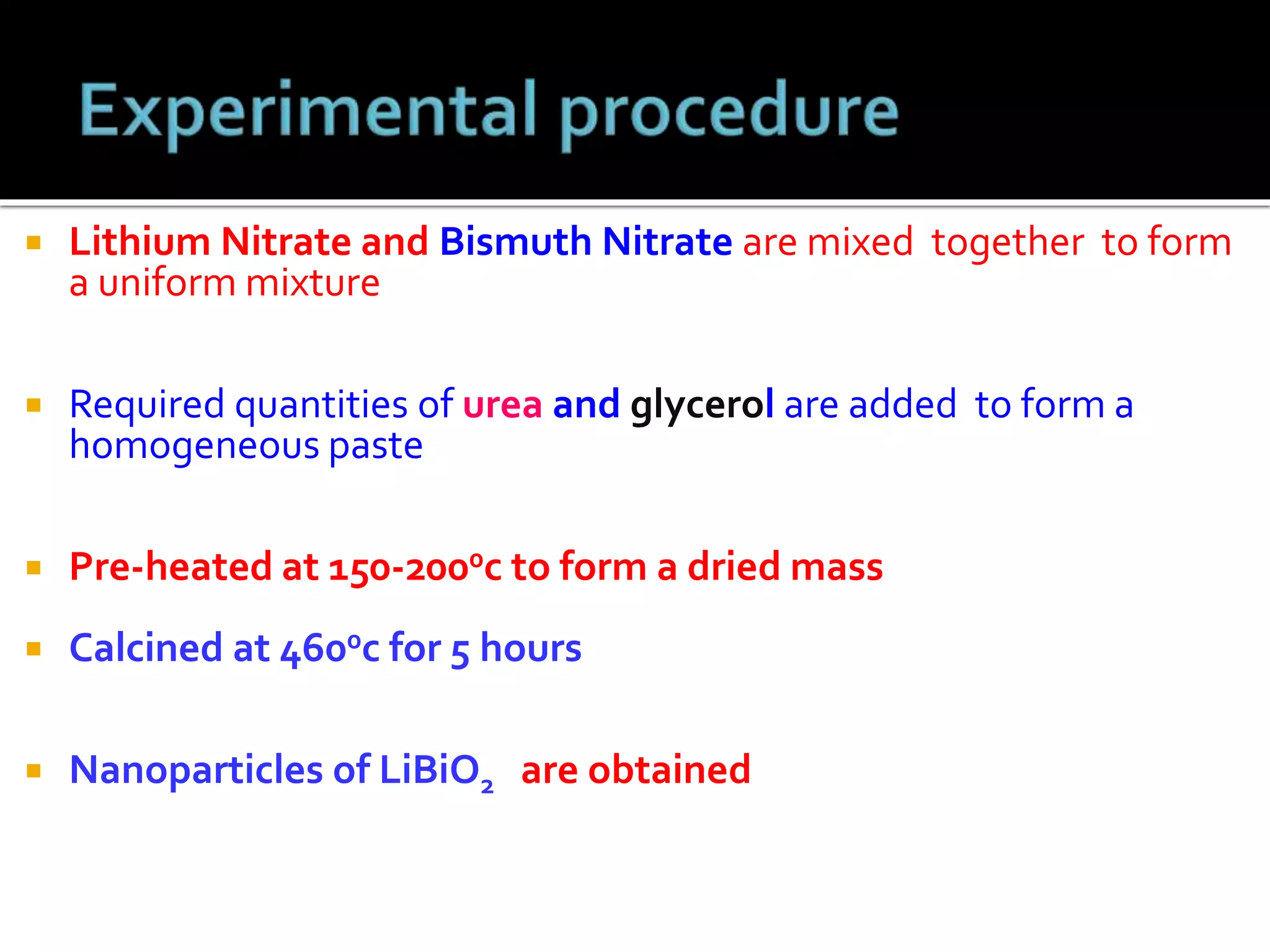  Lithium Nitrate and Bismuth Nitrate are mixed together to form
a uniform mixture
 Required quantities of urea and glycerol are added to form a
homogeneous paste
 Pre-heated at 150-2000c to form a dried mass
 Calcined at 4600c for 5 hours
 Nanoparticles of LiBiO2 are obtained
 