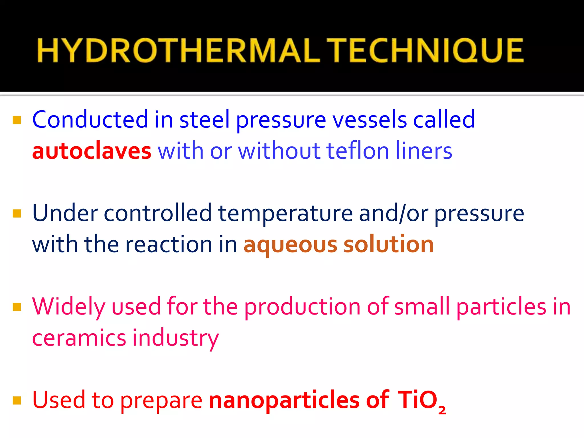  Conducted in steel pressure vessels called
autoclaves with or without teflon liners
 Under controlled temperature and/or pressure
with the reaction in aqueous solution
 Widely used for the production of small particles in
ceramics industry
 Used to prepare nanoparticles of TiO2
 