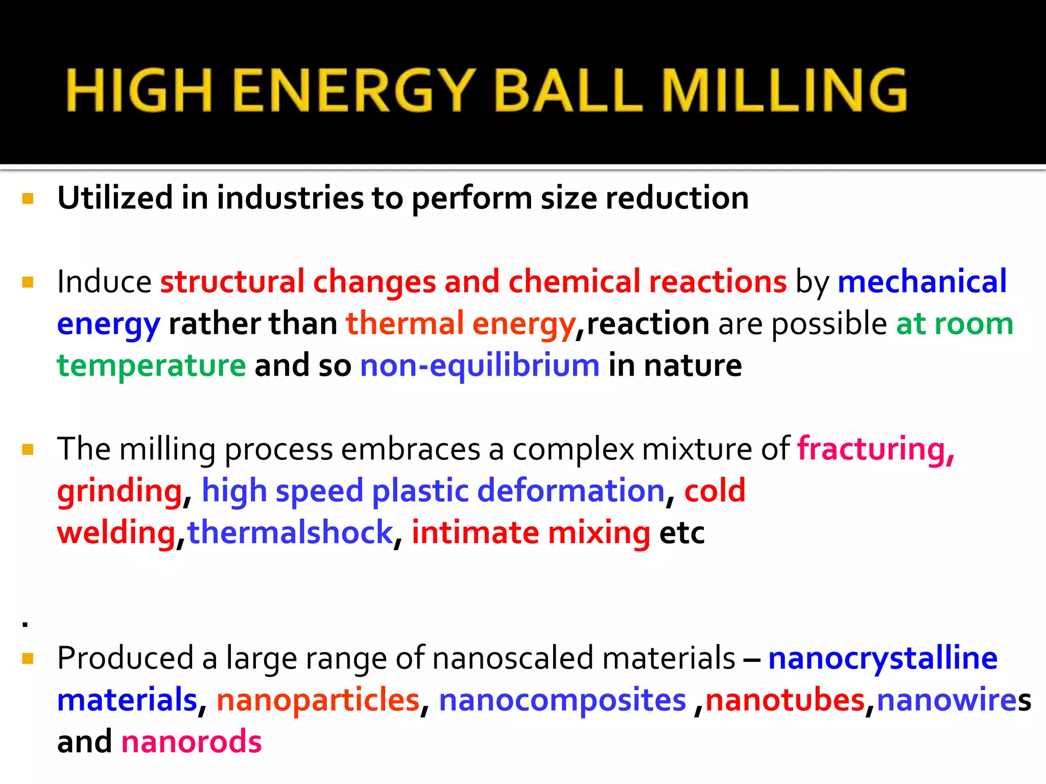  Utilized in industries to perform size reduction
 Induce structural changes and chemical reactions by mechanical
energy rather than thermal energy,reaction are possible at room
temperature and so non-equilibrium in nature
 The milling process embraces a complex mixture of fracturing,
grinding, high speed plastic deformation, cold
welding,thermalshock, intimate mixing etc
.
 Produced a large range of nanoscaled materials – nanocrystalline
materials, nanoparticles, nanocomposites ,nanotubes,nanowires
and nanorods
 