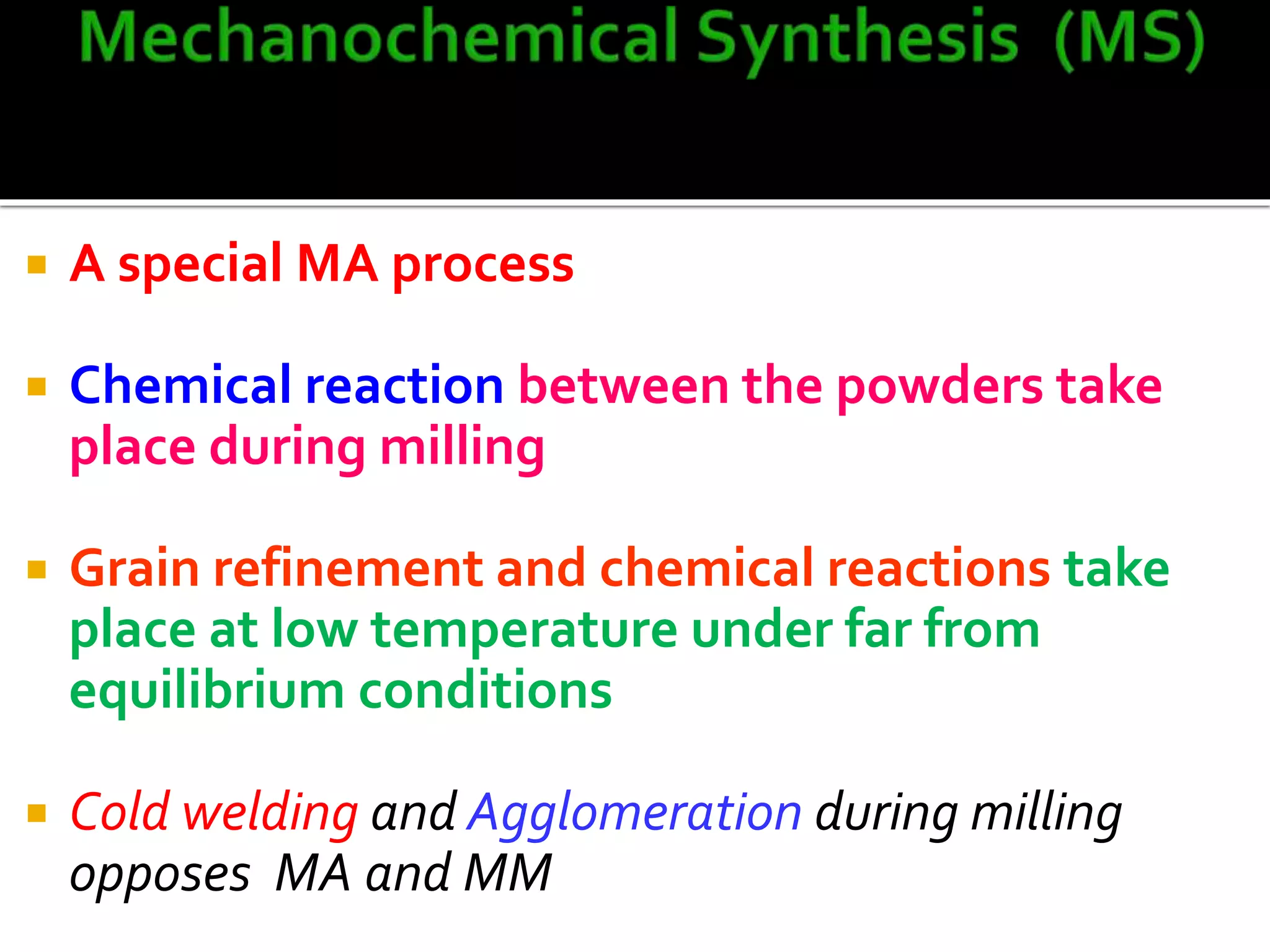  A special MA process
 Chemical reaction between the powders take
place during milling
 Grain refinement and chemical reactions take
place at low temperature under far from
equilibrium conditions
 Cold welding and Agglomeration during milling
opposes MA and MM
 