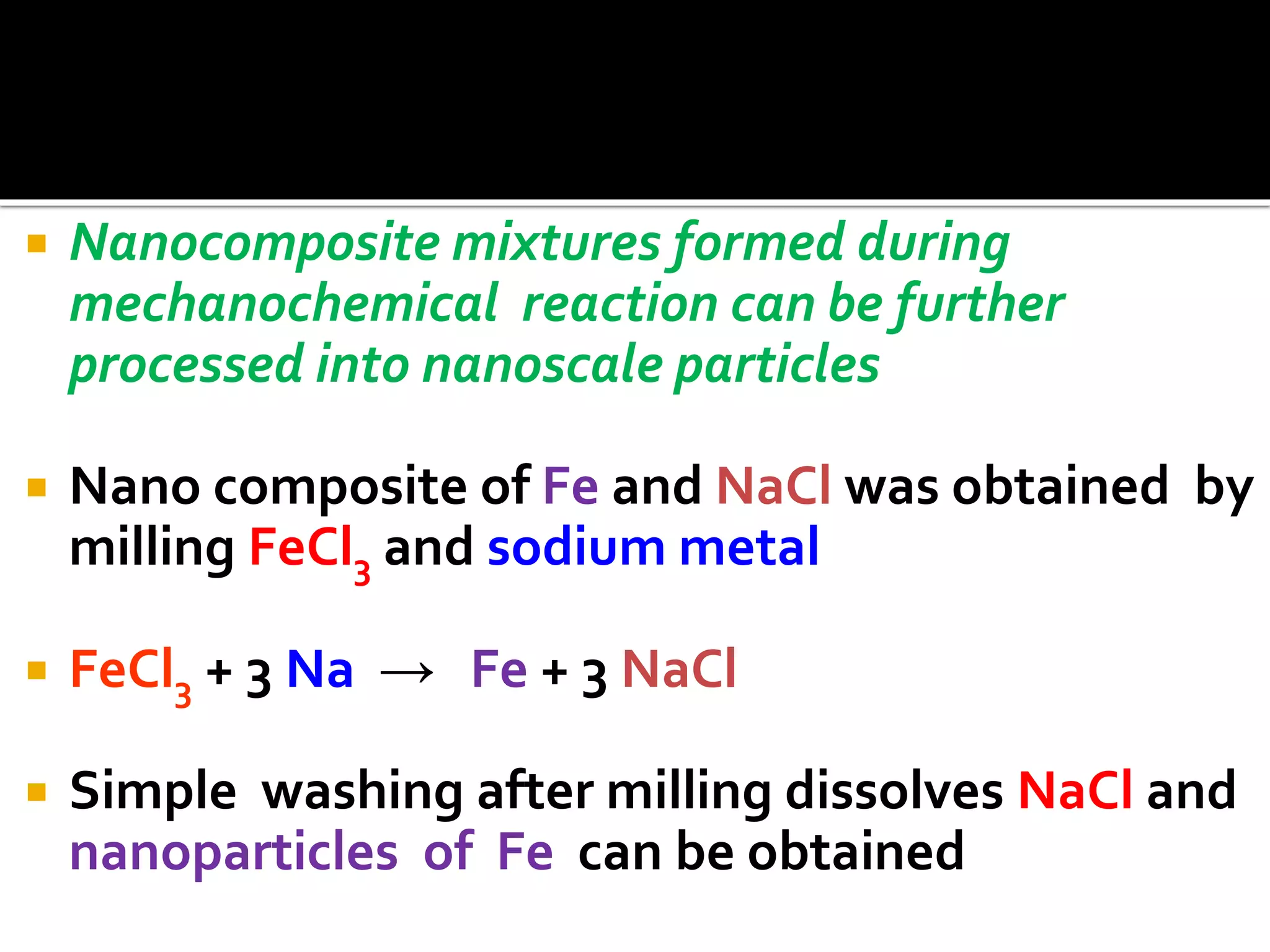  Nanocomposite mixtures formed during
mechanochemical reaction can be further
processed into nanoscale particles
 Nano composite of Fe and NaCl was obtained by
milling FeCl3 and sodium metal
 FeCl3 + 3 Na → Fe + 3 NaCl
 Simple washing after milling dissolves NaCl and
nanoparticles of Fe can be obtained
 