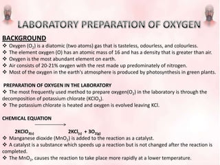 BACKGROUND
 Oxygen (O2) is a diatomic (two atoms) gas that is tasteless, odourless, and colourless.
 The element oxygen (O) has an atomic mass of 16 and has a density that is greater than air.
 Oxygen is the most abundant element on earth.
 Air consists of 20-21% oxygen with the rest made up predominately of nitrogen.
 Most of the oxygen in the earth's atmosphere is produced by photosynthesis in green plants.
PREPARATION OF OXYGEN IN THE LABORATORY
 The most frequently used method to prepare oxygen(O2) in the laboratory is through the
decomposition of potassium chlorate (KClO3).
 The potassium chlorate is heated and oxygen is evolved leaving KCl.
CHEMICAL EQUATION
2KClO3(s) 2KCl(s) + 3O2(g)
 Manganese dioxide (MnO2) is added to the reaction as a catalyst.
 A catalyst is a substance which speeds up a reaction but is not changed after the reaction is
completed.
 The MnO2, causes the reaction to take place more rapidly at a lower temperature.
 