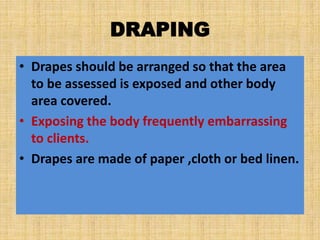 DRAPING
• Drapes should be arranged so that the area
to be assessed is exposed and other body
area covered.
• Exposing the body frequently embarrassing
to clients.
• Drapes are made of paper ,cloth or bed linen.
 