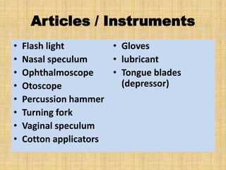 Articles / Instruments
• Flash light
• Nasal speculum
• Ophthalmoscope
• Otoscope
• Percussion hammer
• Turning fork
• Vaginal speculum
• Cotton applicators
• Gloves
• lubricant
• Tongue blades
(depressor)
 