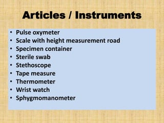 Articles / Instruments
• Pulse oxymeter
• Scale with height measurement road
• Specimen container
• Sterile swab
• Stethoscope
• Tape measure
• Thermometer
• Wrist watch
• Sphygmomanometer
 