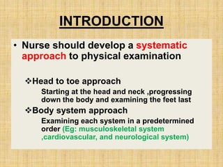 INTRODUCTION
• Nurse should develop a systematic
approach to physical examination
Head to toe approach
Starting at the head and neck ,progressing
down the body and examining the feet last
Body system approach
Examining each system in a predetermined
order (Eg: musculoskeletal system
,cardiovascular, and neurological system)
 