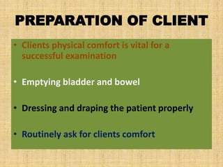 PREPARATION OF CLIENT
• Clients physical comfort is vital for a
successful examination
• Emptying bladder and bowel
• Dressing and draping the patient properly
• Routinely ask for clients comfort
 