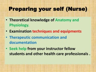 Preparing your self (Nurse)
• Theoretical knowledge of Anatomy and
Physiology.
• Examination techniques and equipments
• Therapeutic communication and
documentation
• Seek help from your instructor fellow
students and other health care professionals .
 