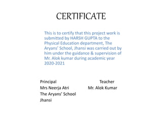 CERTIFICATE
This is to certify that this project work is
submitted by HARSH GUPTA to the
Physical Education department, The
Aryans’ School, Jhansi was carried out by
him under the guidance & supervision of
Mr. Alok kumar during academic year
2020-2021
Principal Teacher
Mrs Neerja Atri Mr. Alok Kumar
The Aryans’ School
Jhansi
 